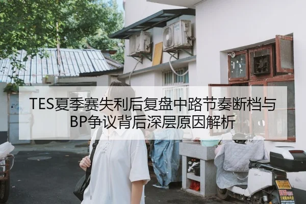 TES夏季赛失利后复盘中路节奏断档与BP争议背后深层原因解析（XINGKONGSPORTS）
